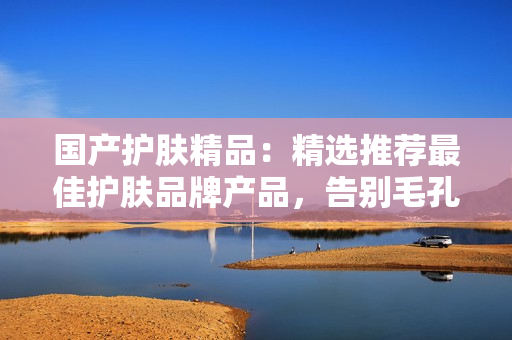 国产护肤精品：精选推荐最佳护肤品牌产品，告别毛孔粗大，重拾肌肤光彩