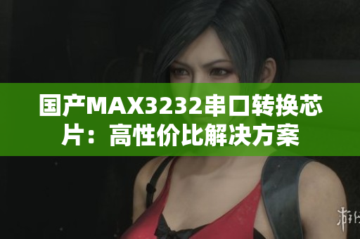 国产MAX3232串口转换芯片：高性价比解决方案