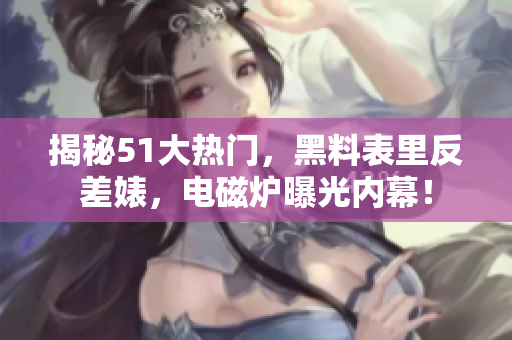 揭秘51大热门，黑料表里反差婊，电磁炉曝光内幕！