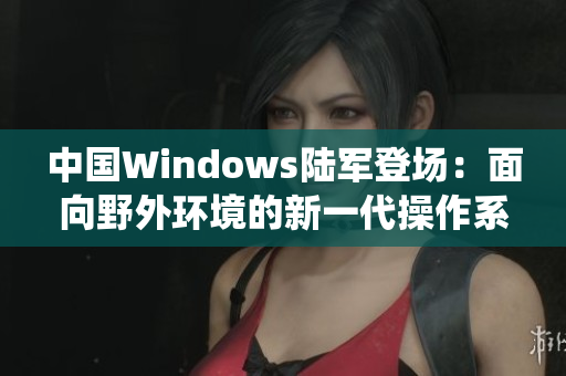 中国Windows陆军登场：面向野外环境的新一代操作系统