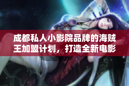 成都私人小影院品牌的海贼王加盟计划，打造全新电影观影体验