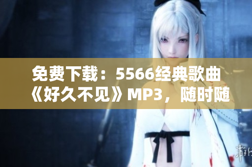 免费下载：5566经典歌曲《好久不见》MP3，随时随地回忆岁月青春