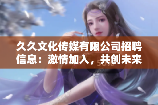 久久文化传媒有限公司招聘信息：激情加入，共创未来，诚邀您的参与