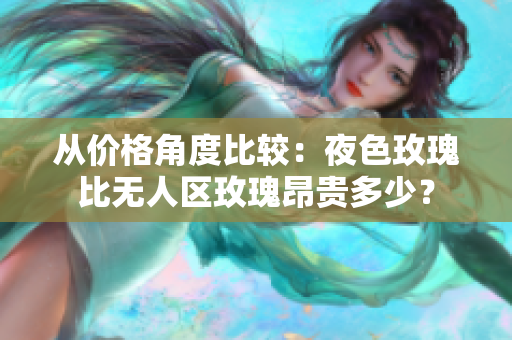 从价格角度比较：夜色玫瑰比无人区玫瑰昂贵多少？