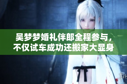 吴梦梦婚礼伴郎全程参与，不仅试车成功还搬家大显身手