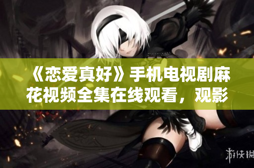 《恋爱真好》手机电视剧麻花视频全集在线观看，观影不受时间限制