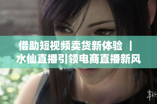 借助短视频卖货新体验 ｜ 水仙直播引领电商直播新风尚