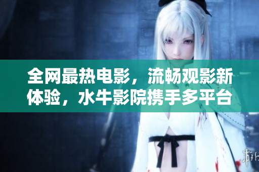 全网最热电影，流畅观影新体验，水牛影院携手多平台全面上线