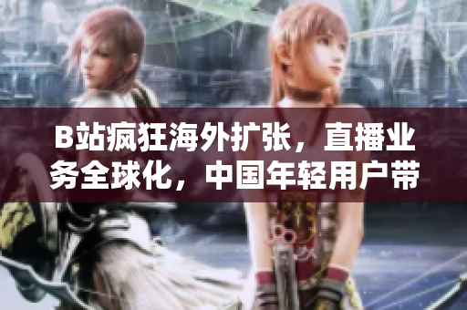 B站疯狂海外扩张，直播业务全球化，中国年轻用户带火全球直播？！