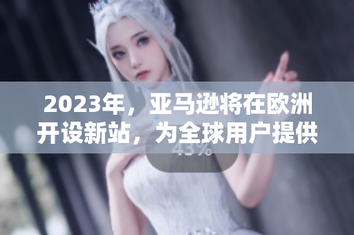 2023年，亚马逊将在欧洲开设新站，为全球用户提供更多品类选择和优质服务