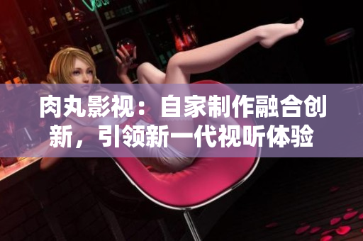 肉丸影视：自家制作融合创新，引领新一代视听体验