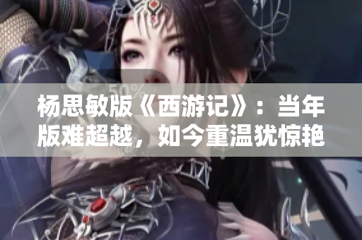 杨思敏版《西游记》：当年版难超越，如今重温犹惊艳