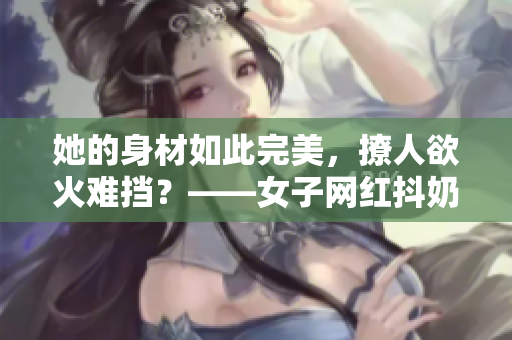 她的身材如此完美，撩人欲火难挡？——女子网红抖奶引热议