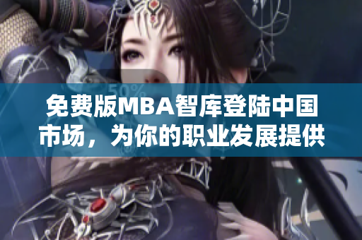 免费版MBA智库登陆中国市场，为你的职业发展提供更多可能性