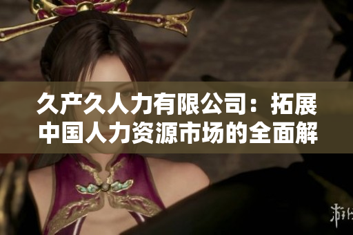 久产久人力有限公司：拓展中国人力资源市场的全面解决方案企业