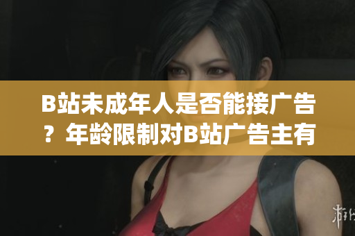 B站未成年人是否能接广告？年龄限制对B站广告主有何影响？(1)