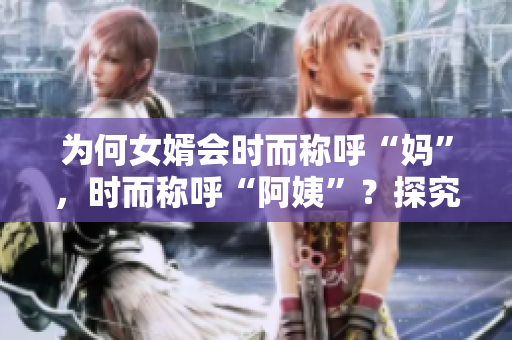 为何女婿会时而称呼“妈”，时而称呼“阿姨”？探究背后的原因和意义