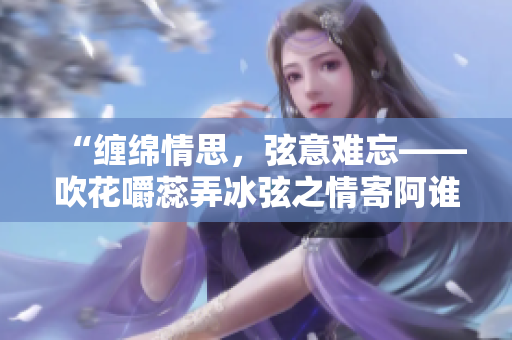 “缠绵情思，弦意难忘——吹花嚼蕊弄冰弦之情寄阿谁边”