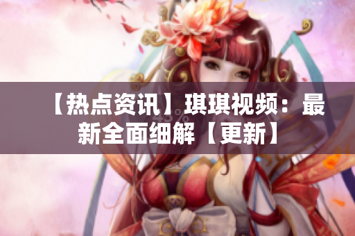 【热点资讯】琪琪视频：最新全面细解【更新】