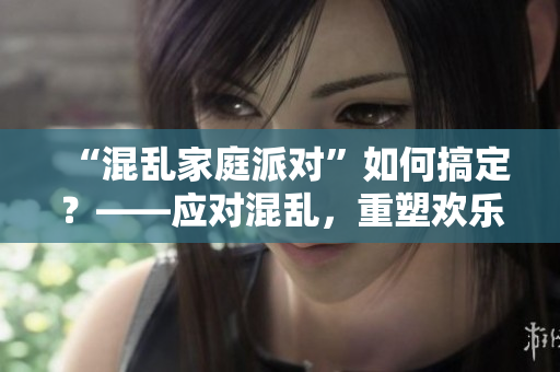 “混乱家庭派对”如何搞定？——应对混乱，重塑欢乐派对的秘籍