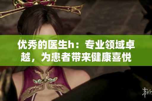 优秀的医生h：专业领域卓越，为患者带来健康喜悦