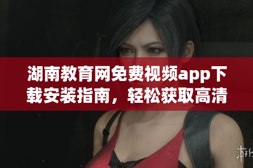 湖南教育网免费视频app下载安装指南，轻松获取高清教学资源(1)
