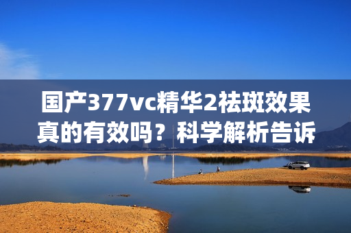 国产377vc精华2祛斑效果真的有效吗？科学解析告诉你(1)
