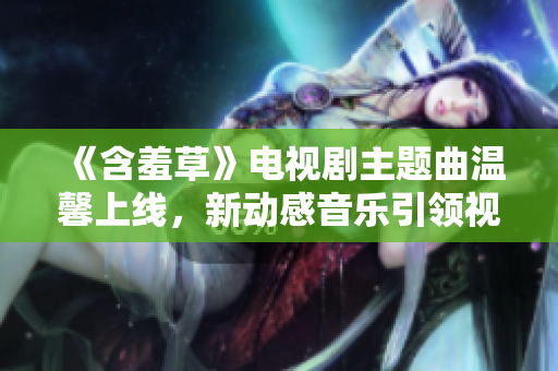 《含羞草》电视剧主题曲温馨上线，新动感音乐引领视听新风尚