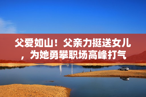 父爱如山！父亲力挺送女儿，为她勇攀职场高峰打气