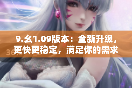 9.幺1.09版本：全新升级，更快更稳定，满足你的需求