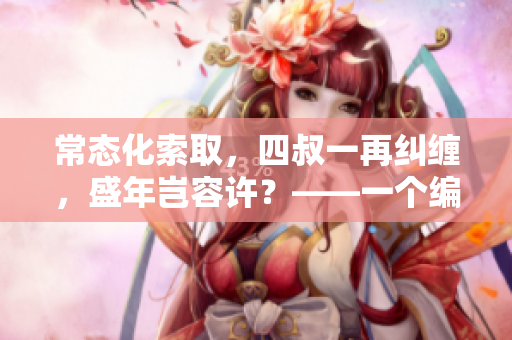 常态化索取，四叔一再纠缠，盛年岂容许？——一个编辑的故事