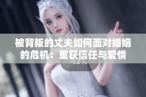 被背叛的丈夫如何面对婚姻的危机：重获信任与爱情
