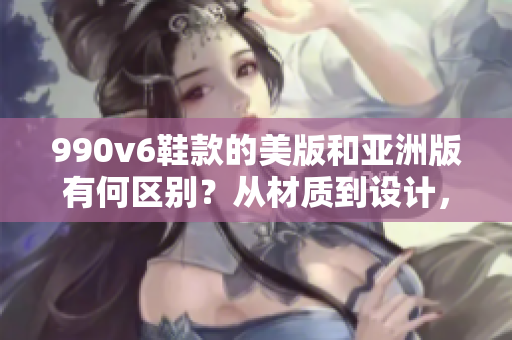 990v6鞋款的美版和亚洲版有何区别？从材质到设计，一一揭秘