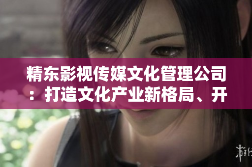 精东影视传媒文化管理公司：打造文化产业新格局、开拓媒体传播新天地