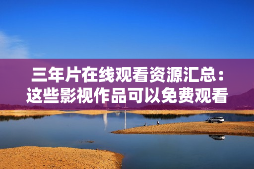 三年片在线观看资源汇总：这些影视作品可以免费观看
