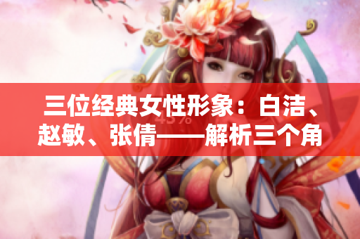 三位经典女性形象：白洁、赵敏、张倩——解析三个角色的魅力影响及历史背景