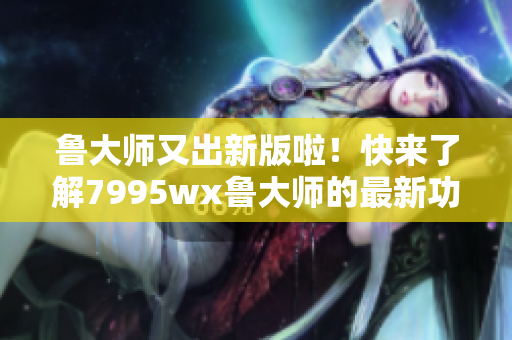 鲁大师又出新版啦！快来了解7995wx鲁大师的最新功能和优化