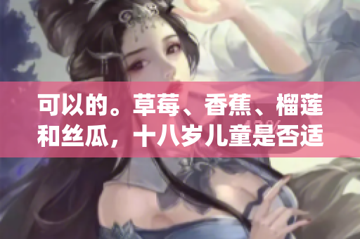 可以的。草莓、香蕉、榴莲和丝瓜，十八岁儿童是否适宜食用？(1)