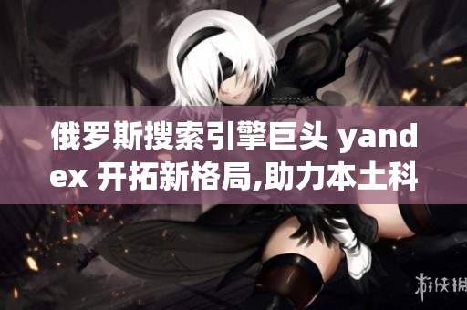 俄罗斯搜索引擎巨头 yandex 开拓新格局,助力本土科技腾飞