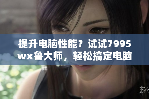 提升电脑性能？试试7995wx鲁大师，轻松搞定电脑卡顿问题!