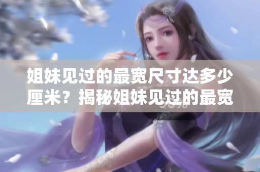 姐妹见过的最宽尺寸达多少厘米？揭秘姐妹见过的最宽尺寸！