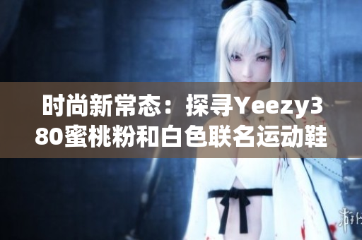 时尚新常态：探寻Yeezy380蜜桃粉和白色联名运动鞋的魅力