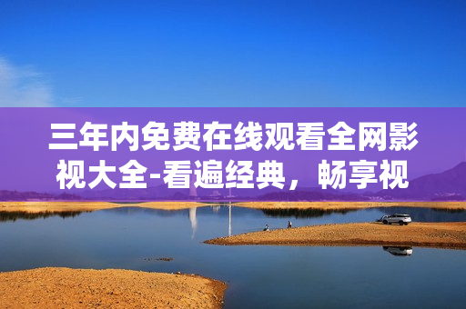 三年内免费在线观看全网影视大全-看遍经典，畅享视觉盛宴！