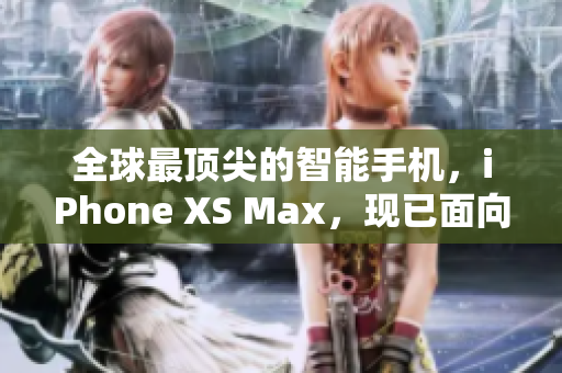 全球最顶尖的智能手机，iPhone XS Max，现已面向欧美市场发布