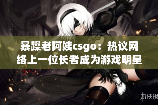 暴躁老阿姨csgo：热议网络上一位长者成为游戏明星的故事