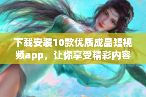 下载安装10款优质成品短视频app，让你享受精彩内容的乐趣