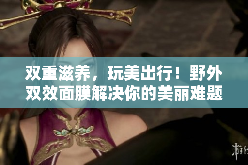 双重滋养，玩美出行！野外双效面膜解决你的美丽难题