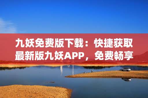 九妖免费版下载：快捷获取最新版九妖APP，免费畅享多元化应用资源(1)