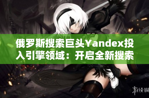 俄罗斯搜索巨头Yandex投入引擎领域：开启全新搜索时代