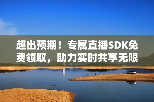 超出预期！专属直播SDK免费领取，助力实时共享无限精彩！